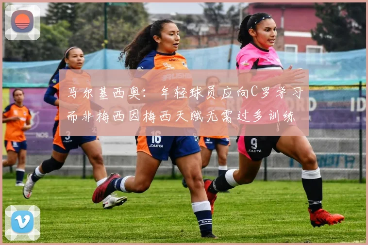 马尔基西奥：年轻球员应向C罗学习而非梅西因梅西天赋无需过多训练